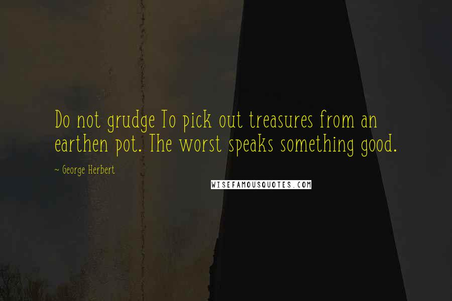 George Herbert Quotes: Do not grudge To pick out treasures from an earthen pot. The worst speaks something good.