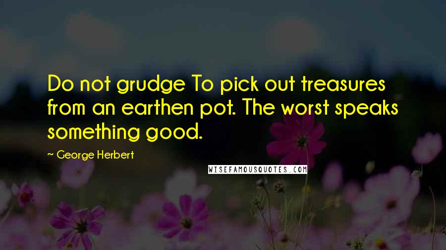 George Herbert Quotes: Do not grudge To pick out treasures from an earthen pot. The worst speaks something good.