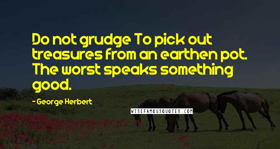 George Herbert Quotes: Do not grudge To pick out treasures from an earthen pot. The worst speaks something good.