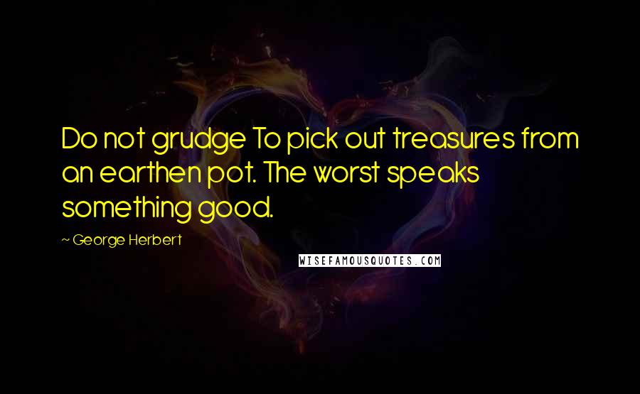 George Herbert Quotes: Do not grudge To pick out treasures from an earthen pot. The worst speaks something good.