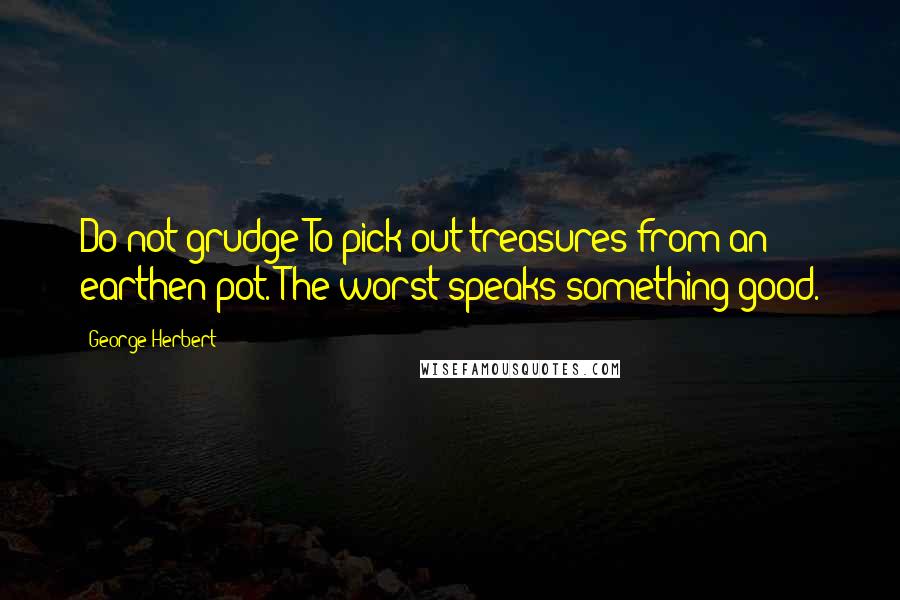 George Herbert Quotes: Do not grudge To pick out treasures from an earthen pot. The worst speaks something good.