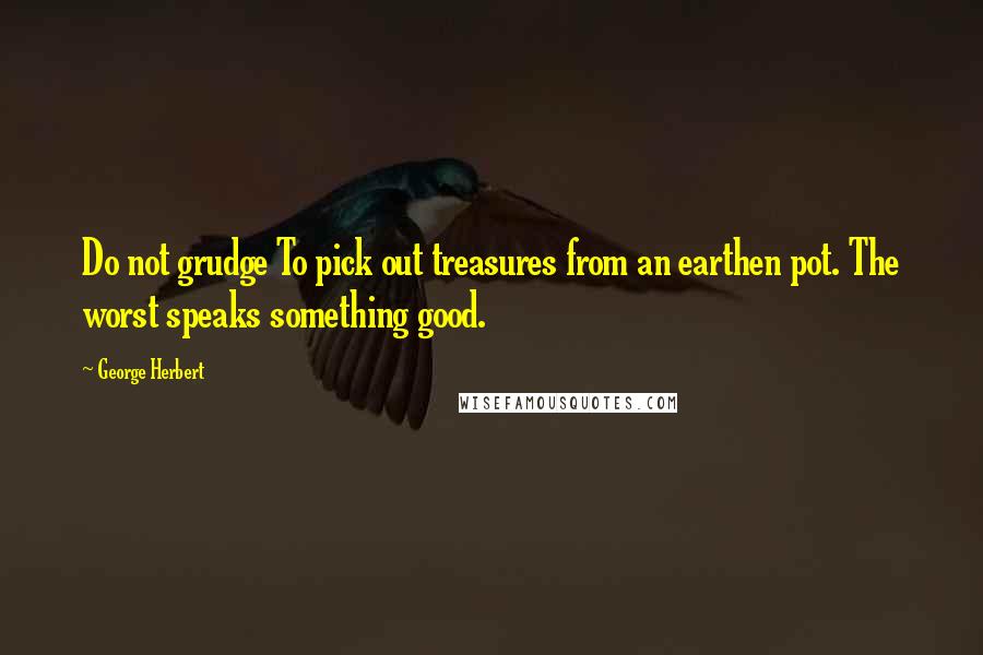 George Herbert Quotes: Do not grudge To pick out treasures from an earthen pot. The worst speaks something good.