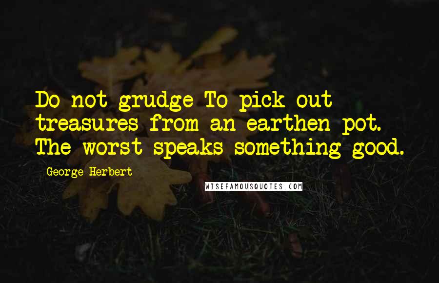 George Herbert Quotes: Do not grudge To pick out treasures from an earthen pot. The worst speaks something good.