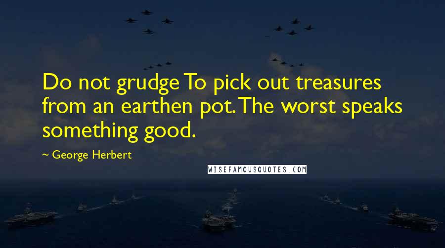 George Herbert Quotes: Do not grudge To pick out treasures from an earthen pot. The worst speaks something good.