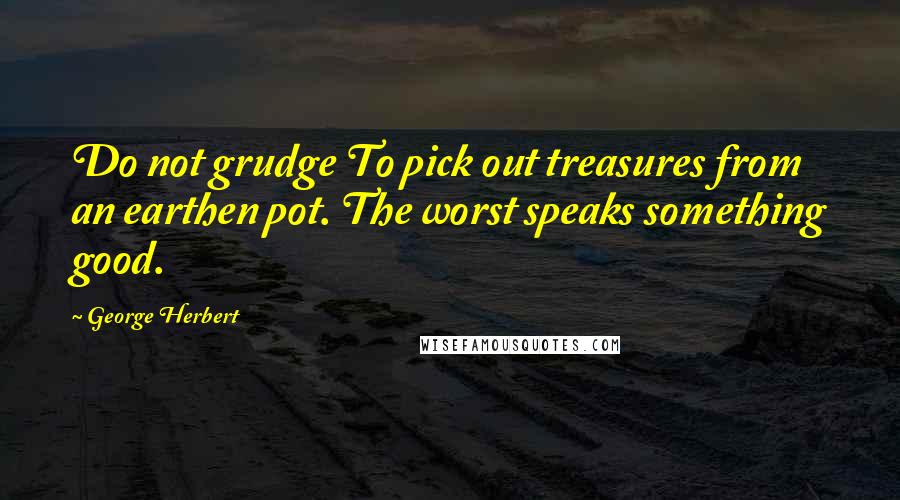 George Herbert Quotes: Do not grudge To pick out treasures from an earthen pot. The worst speaks something good.