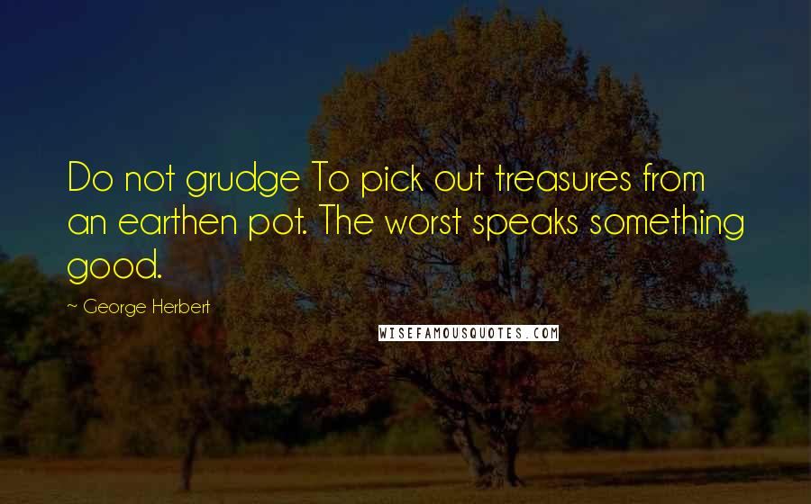 George Herbert Quotes: Do not grudge To pick out treasures from an earthen pot. The worst speaks something good.