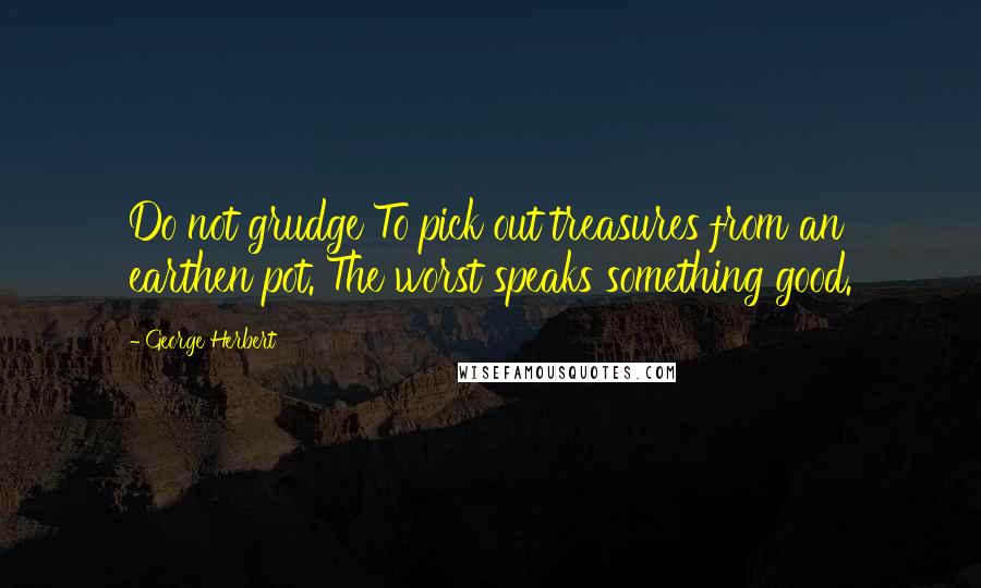 George Herbert Quotes: Do not grudge To pick out treasures from an earthen pot. The worst speaks something good.