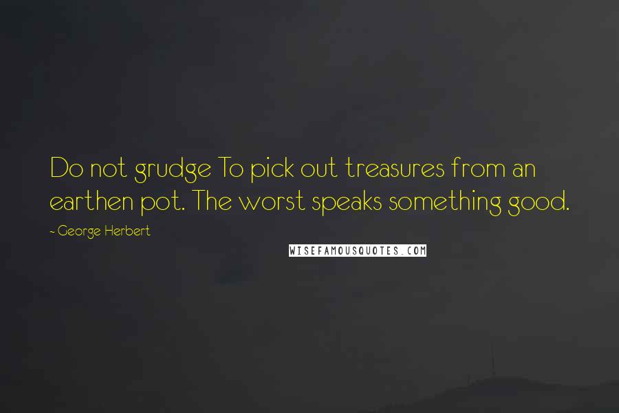 George Herbert Quotes: Do not grudge To pick out treasures from an earthen pot. The worst speaks something good.