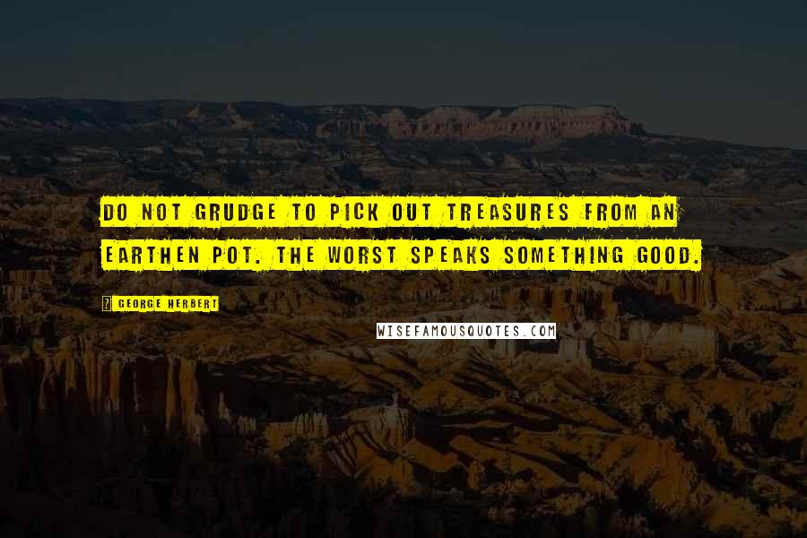 George Herbert Quotes: Do not grudge To pick out treasures from an earthen pot. The worst speaks something good.