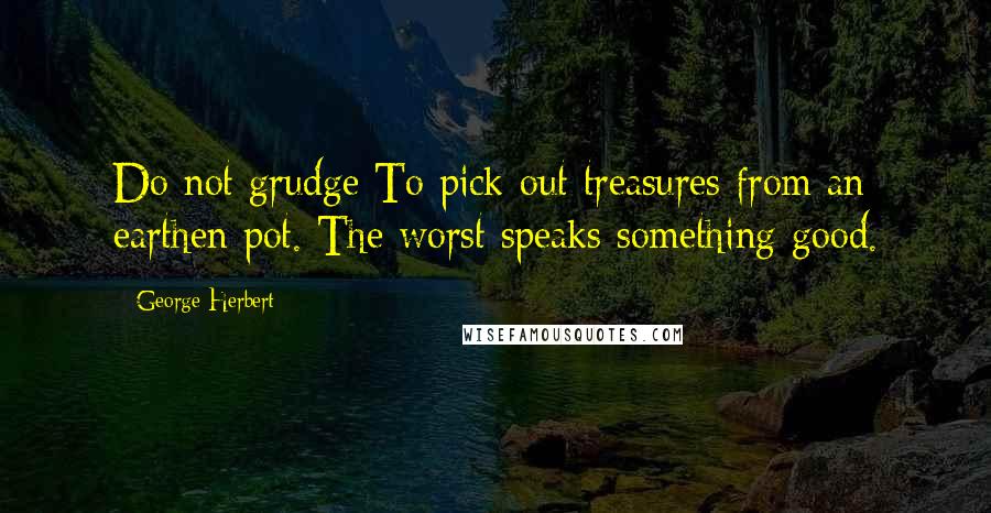 George Herbert Quotes: Do not grudge To pick out treasures from an earthen pot. The worst speaks something good.