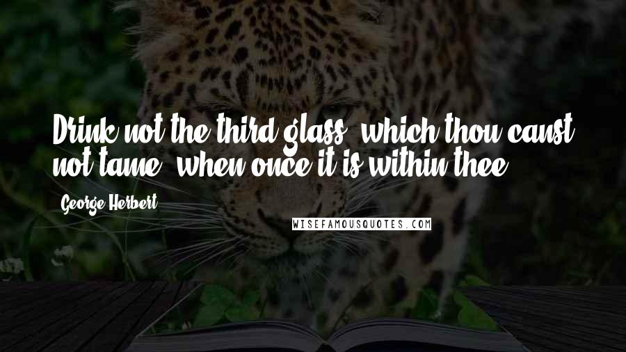 George Herbert Quotes: Drink not the third glass, which thou canst not tame, when once it is within thee.