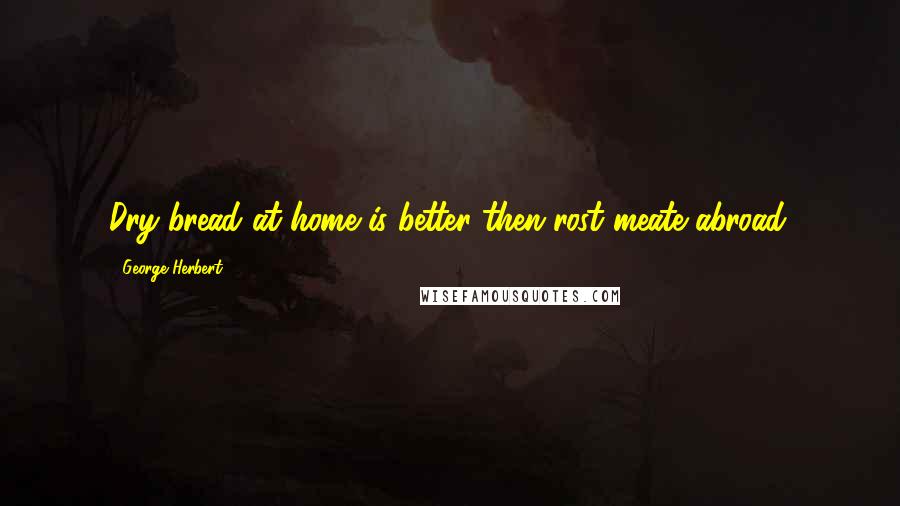 George Herbert Quotes: Dry bread at home is better then rost meate abroad.