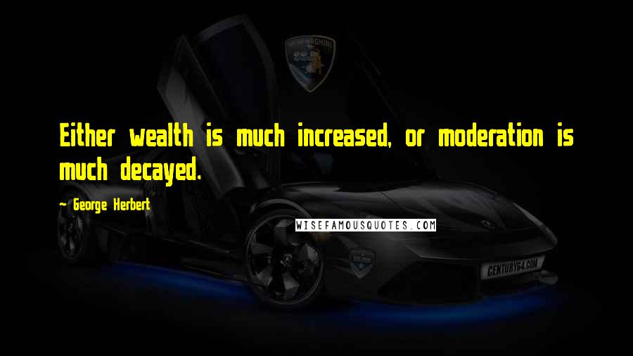 George Herbert Quotes: Either wealth is much increased, or moderation is much decayed.