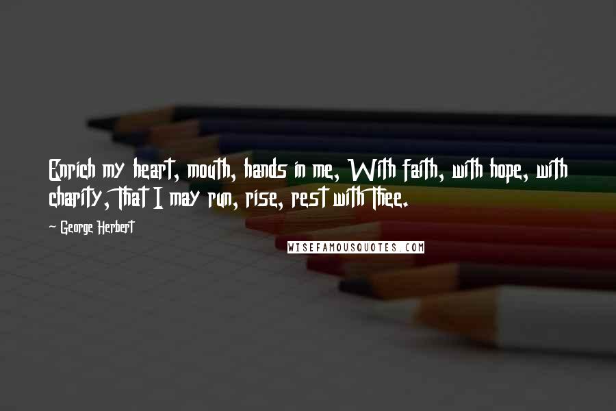 George Herbert Quotes: Enrich my heart, mouth, hands in me, With faith, with hope, with charity, That I may run, rise, rest with Thee.