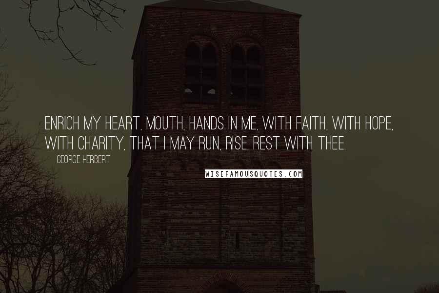 George Herbert Quotes: Enrich my heart, mouth, hands in me, With faith, with hope, with charity, That I may run, rise, rest with Thee.