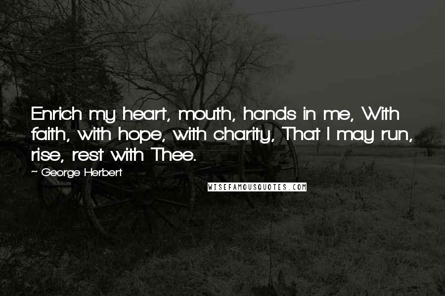 George Herbert Quotes: Enrich my heart, mouth, hands in me, With faith, with hope, with charity, That I may run, rise, rest with Thee.