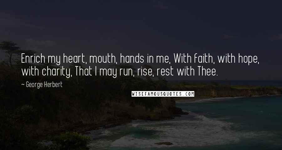 George Herbert Quotes: Enrich my heart, mouth, hands in me, With faith, with hope, with charity, That I may run, rise, rest with Thee.