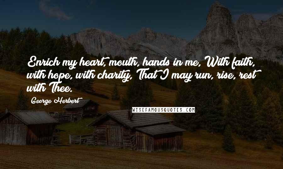 George Herbert Quotes: Enrich my heart, mouth, hands in me, With faith, with hope, with charity, That I may run, rise, rest with Thee.