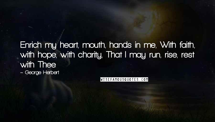 George Herbert Quotes: Enrich my heart, mouth, hands in me, With faith, with hope, with charity, That I may run, rise, rest with Thee.