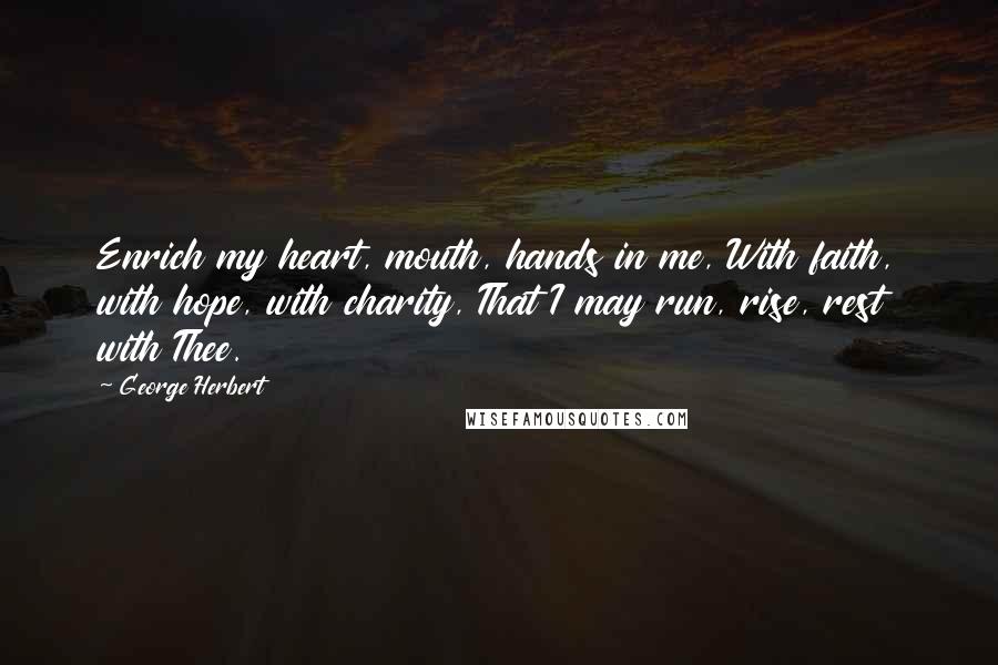 George Herbert Quotes: Enrich my heart, mouth, hands in me, With faith, with hope, with charity, That I may run, rise, rest with Thee.