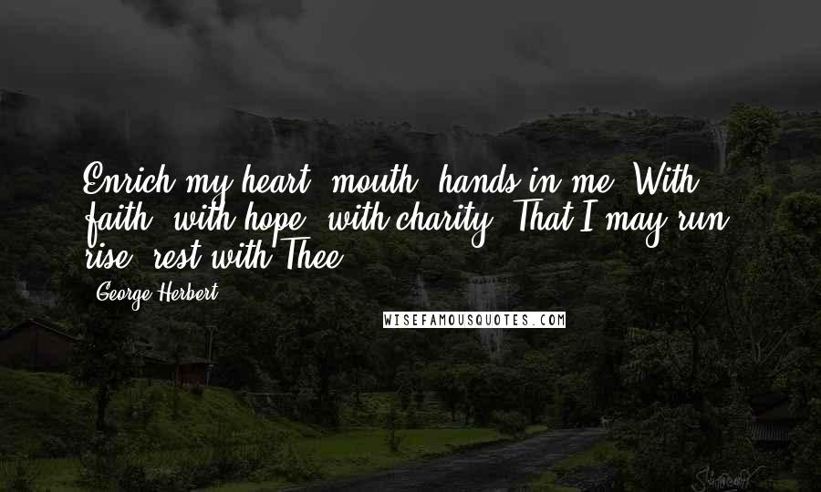 George Herbert Quotes: Enrich my heart, mouth, hands in me, With faith, with hope, with charity, That I may run, rise, rest with Thee.