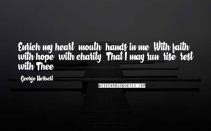 George Herbert Quotes: Enrich my heart, mouth, hands in me, With faith, with hope, with charity, That I may run, rise, rest with Thee.