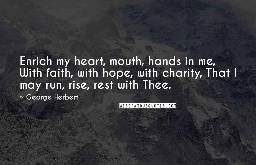 George Herbert Quotes: Enrich my heart, mouth, hands in me, With faith, with hope, with charity, That I may run, rise, rest with Thee.