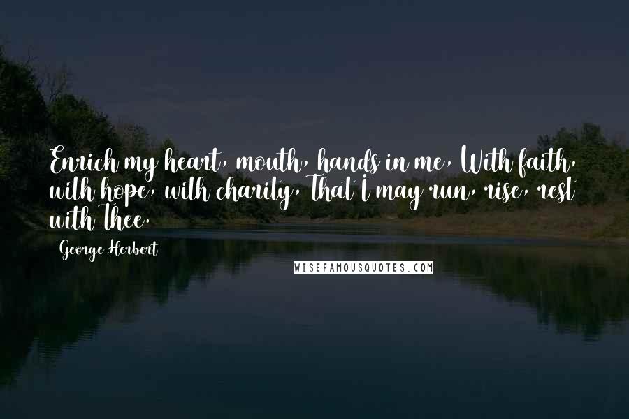 George Herbert Quotes: Enrich my heart, mouth, hands in me, With faith, with hope, with charity, That I may run, rise, rest with Thee.