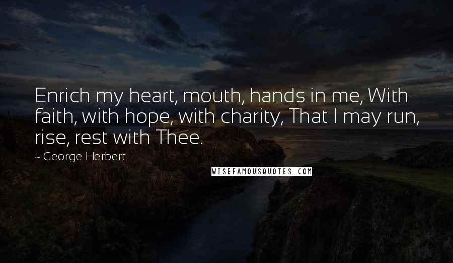 George Herbert Quotes: Enrich my heart, mouth, hands in me, With faith, with hope, with charity, That I may run, rise, rest with Thee.