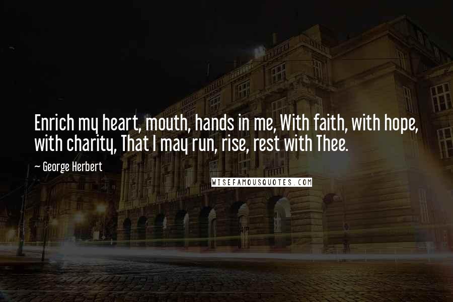 George Herbert Quotes: Enrich my heart, mouth, hands in me, With faith, with hope, with charity, That I may run, rise, rest with Thee.