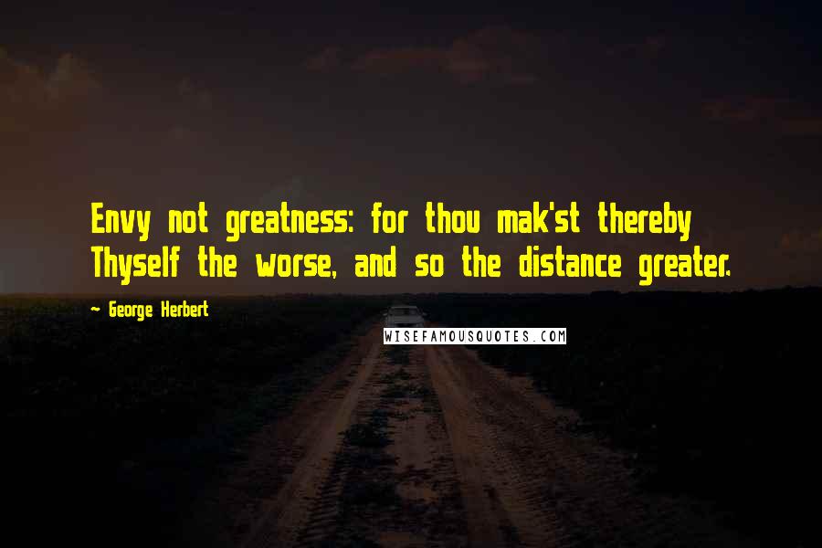 George Herbert Quotes: Envy not greatness: for thou mak'st thereby Thyself the worse, and so the distance greater.