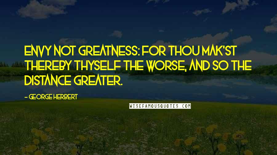 George Herbert Quotes: Envy not greatness: for thou mak'st thereby Thyself the worse, and so the distance greater.