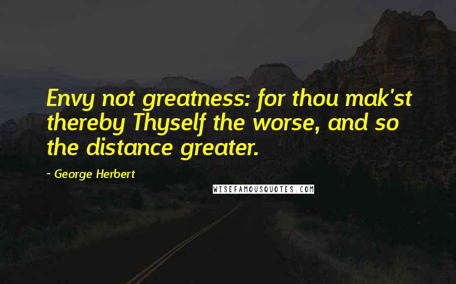 George Herbert Quotes: Envy not greatness: for thou mak'st thereby Thyself the worse, and so the distance greater.