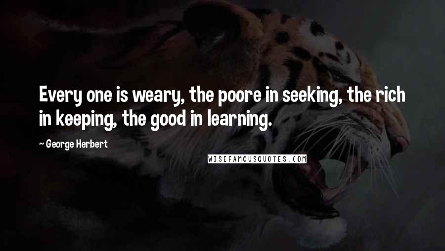 George Herbert Quotes: Every one is weary, the poore in seeking, the rich in keeping, the good in learning.