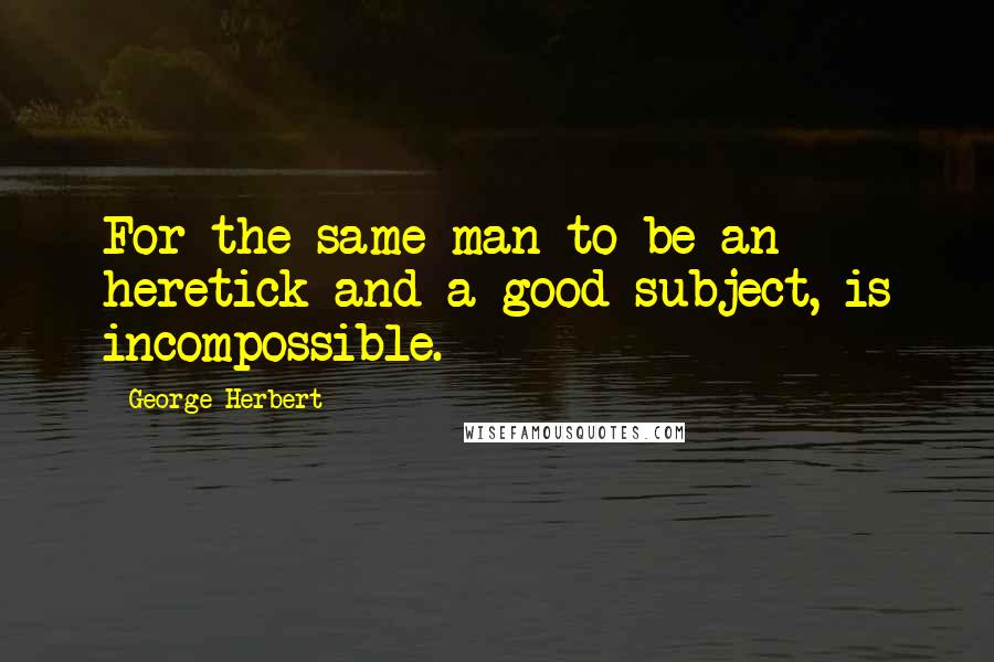 George Herbert Quotes: For the same man to be an heretick and a good subject, is incompossible.