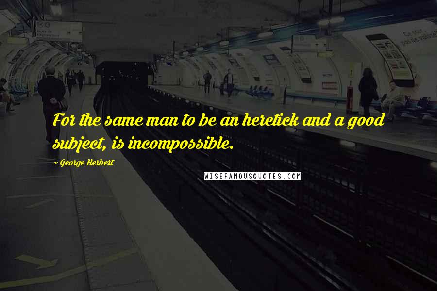 George Herbert Quotes: For the same man to be an heretick and a good subject, is incompossible.