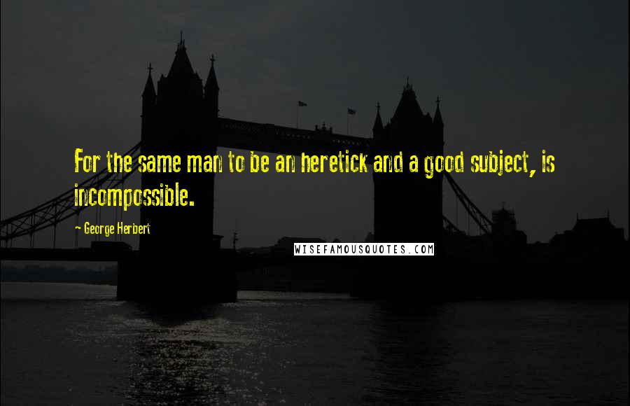 George Herbert Quotes: For the same man to be an heretick and a good subject, is incompossible.