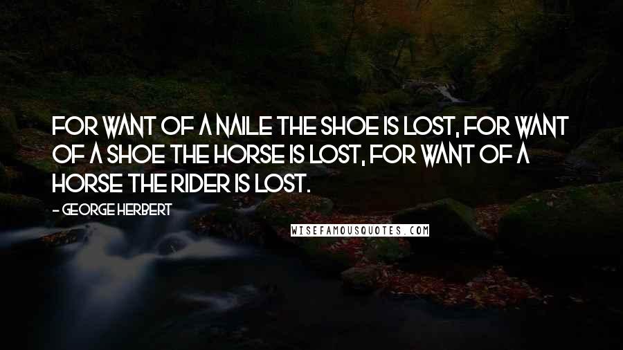 George Herbert Quotes: For want of a naile the shoe is lost, for want of a shoe the horse is lost, for want of a horse the rider is lost.