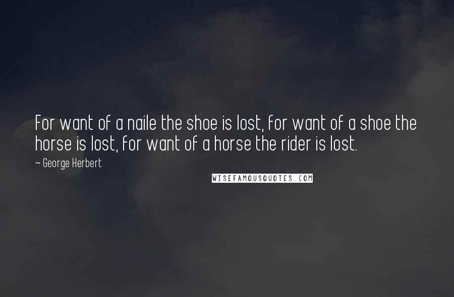 George Herbert Quotes: For want of a naile the shoe is lost, for want of a shoe the horse is lost, for want of a horse the rider is lost.