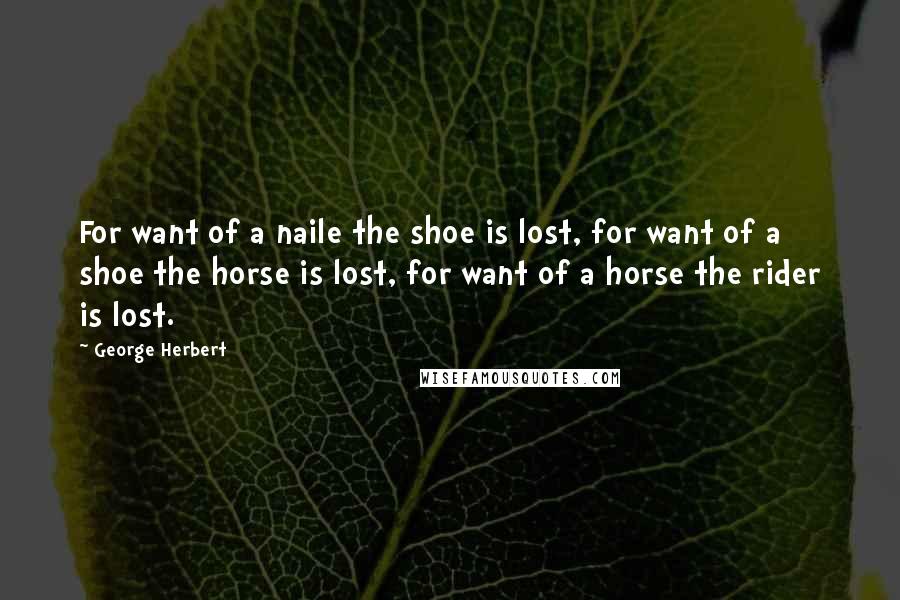George Herbert Quotes: For want of a naile the shoe is lost, for want of a shoe the horse is lost, for want of a horse the rider is lost.