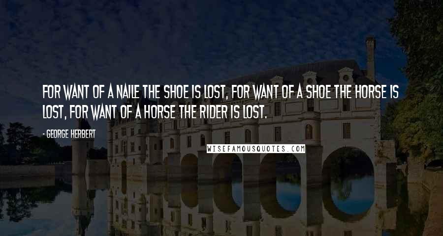 George Herbert Quotes: For want of a naile the shoe is lost, for want of a shoe the horse is lost, for want of a horse the rider is lost.