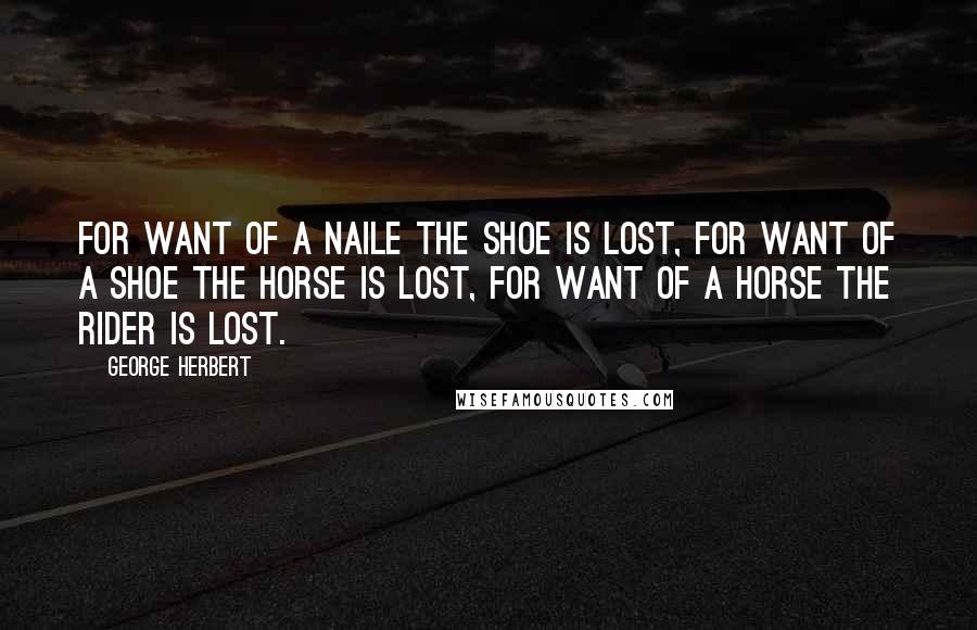 George Herbert Quotes: For want of a naile the shoe is lost, for want of a shoe the horse is lost, for want of a horse the rider is lost.