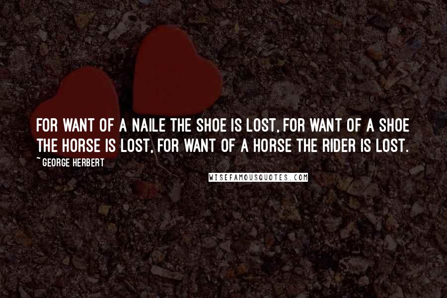 George Herbert Quotes: For want of a naile the shoe is lost, for want of a shoe the horse is lost, for want of a horse the rider is lost.