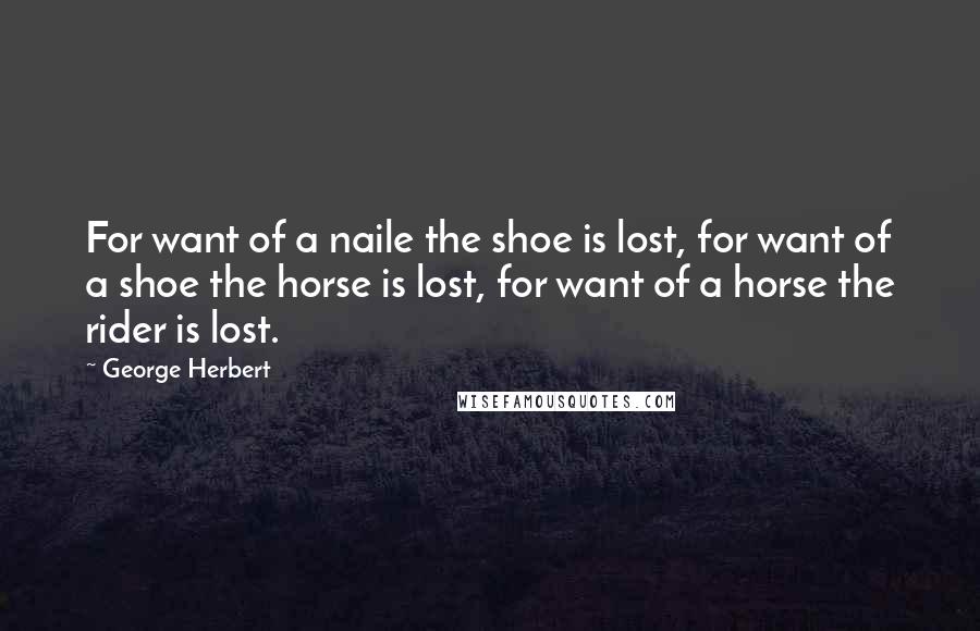 George Herbert Quotes: For want of a naile the shoe is lost, for want of a shoe the horse is lost, for want of a horse the rider is lost.