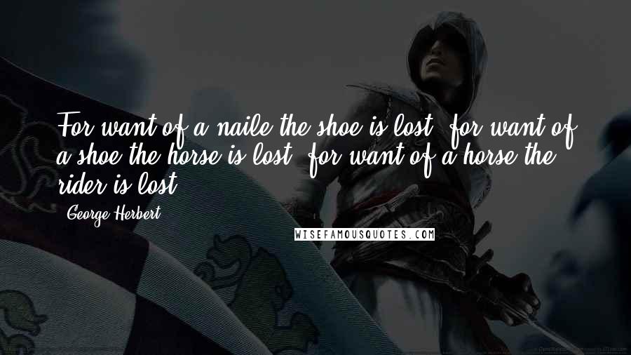 George Herbert Quotes: For want of a naile the shoe is lost, for want of a shoe the horse is lost, for want of a horse the rider is lost.