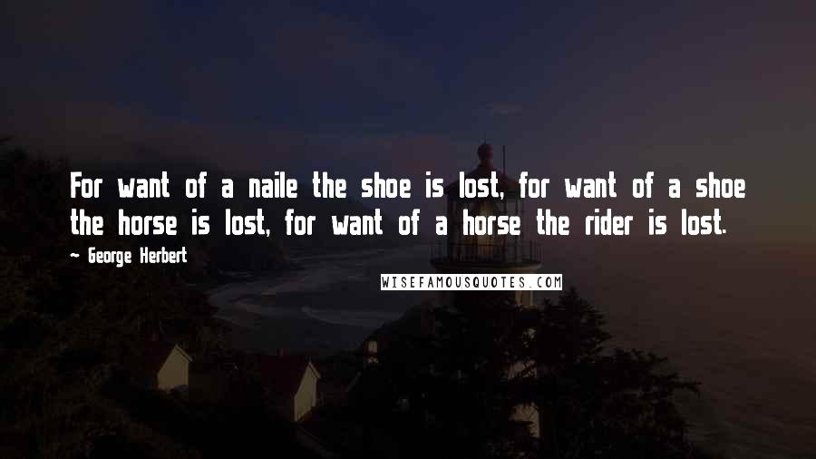 George Herbert Quotes: For want of a naile the shoe is lost, for want of a shoe the horse is lost, for want of a horse the rider is lost.