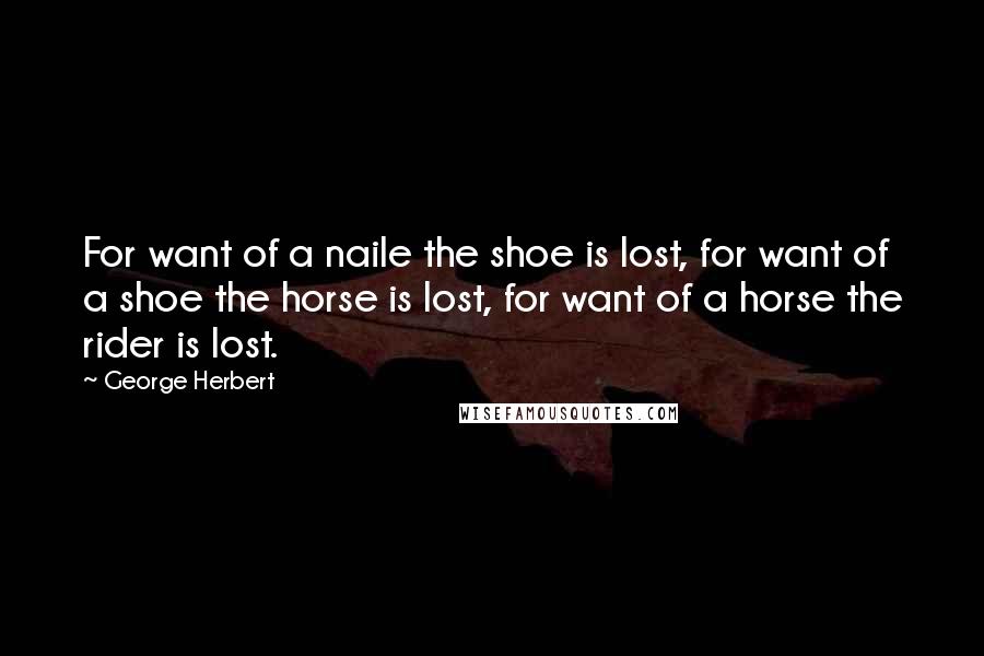 George Herbert Quotes: For want of a naile the shoe is lost, for want of a shoe the horse is lost, for want of a horse the rider is lost.