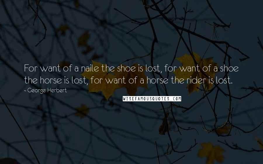 George Herbert Quotes: For want of a naile the shoe is lost, for want of a shoe the horse is lost, for want of a horse the rider is lost.