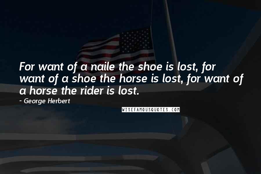 George Herbert Quotes: For want of a naile the shoe is lost, for want of a shoe the horse is lost, for want of a horse the rider is lost.