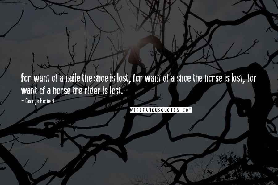 George Herbert Quotes: For want of a naile the shoe is lost, for want of a shoe the horse is lost, for want of a horse the rider is lost.